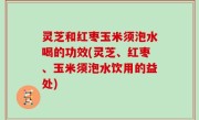 灵芝和红枣玉米须泡水喝的功效(灵芝、红枣、玉米须泡水饮用的益处)