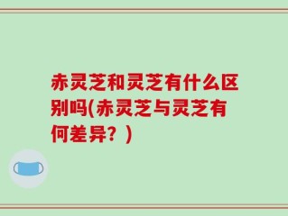赤灵芝和灵芝有什么区别吗(赤灵芝与灵芝有何差异？)