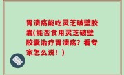 胃溃疡能吃灵芝破壁胶囊(能否食用灵芝破壁胶囊治疗胃溃疡？看专家怎么说！)