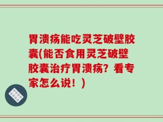 胃溃疡能吃灵芝破壁胶囊(能否食用灵芝破壁胶囊治疗胃溃疡？看专家怎么说！)