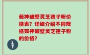 茹神破壁灵芝孢子粉价格表？详细介绍不同规格茹神破壁灵芝孢子粉的价格？