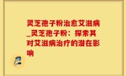灵芝孢子粉治愈艾滋病_灵芝孢子粉：探索其对艾滋病治疗的潜在影响