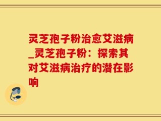 灵芝孢子粉治愈艾滋病_灵芝孢子粉：探索其对艾滋病治疗的潜在影响