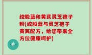 绞股蓝和黄芪灵芝孢子粉(绞股蓝与灵芝孢子黄芪配方，给您带来全方位健康呵护)