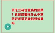 灵芝三萜含量高的蔬菜？食管癌要吃什么中草药好呢灵芝能起到效果吗