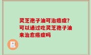 灵芝孢子油可治癌症？可以通过吃灵芝孢子油来治愈癌症吗