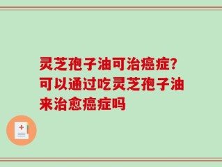 灵芝孢子油可治癌症？可以通过吃灵芝孢子油来治愈癌症吗