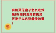 有机灵芝孢子怎么吃效果好(如何食用有机灵芝孢子以达到最佳效果)