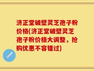 济正堂破壁灵芝孢子粉价格(济正堂破壁灵芝孢子粉价格大调整，抢购优惠不容错过)