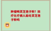 肿瘤喝灵芝孢子粉？放疗化疗病人能吃灵芝孢子粉吗