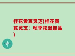 桂花黄芪灵芝(桂花黄芪灵芝：秋季祛湿佳品)