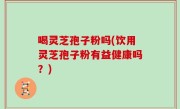 喝灵芝孢子粉吗(饮用灵芝孢子粉有益健康吗？)