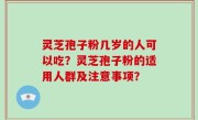 灵芝孢子粉几岁的人可以吃？灵芝孢子粉的适用人群及注意事项？