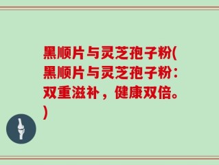 黑顺片与灵芝孢子粉(黑顺片与灵芝孢子粉：双重滋补，健康双倍。)