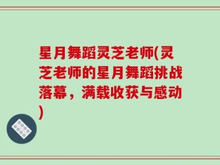 星月舞蹈灵芝老师(灵芝老师的星月舞蹈挑战落幕，满载收获与感动)