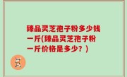 臻品灵芝孢子粉多少钱一斤(臻品灵芝孢子粉一斤价格是多少？)