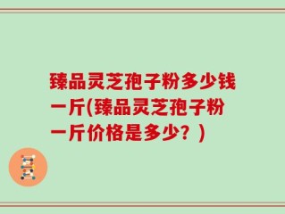 臻品灵芝孢子粉多少钱一斤(臻品灵芝孢子粉一斤价格是多少？)