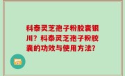 科泰灵芝孢子粉胶囊银川？科泰灵芝孢子粉胶囊的功效与使用方法？