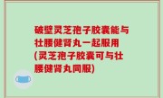 破壁灵芝孢子胶囊能与壮腰健肾丸一起服用 (灵芝孢子胶囊可与壮腰健肾丸同服)