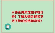 大德金健灵芝孢子粉价格？了解大德金健灵芝孢子粉的价格和功效？
