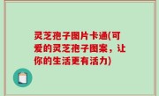 灵芝孢子图片卡通(可爱的灵芝孢子图案，让你的生活更有活力)
