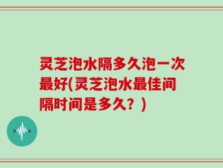 灵芝泡水隔多久泡一次最好(灵芝泡水最佳间隔时间是多久？)