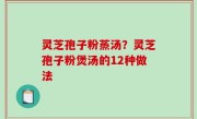 灵芝孢子粉蒸汤？灵芝孢子粉煲汤的12种做法