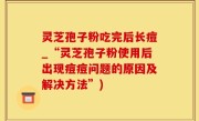 灵芝孢子粉吃完后长痘_“灵芝孢子粉使用后出现痘痘问题的原因及解决方法”)