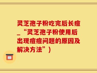 灵芝孢子粉吃完后长痘_“灵芝孢子粉使用后出现痘痘问题的原因及解决方法”)