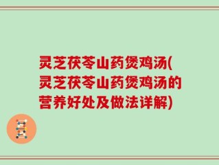 灵芝茯苓山药煲鸡汤(灵芝茯苓山药煲鸡汤的营养好处及做法详解)