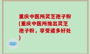 重庆中医所灵芝孢子粉(重庆中医所推出灵芝孢子粉，享受诸多好处)
