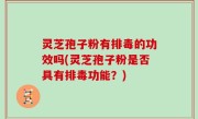 灵芝孢子粉有排毒的功效吗(灵芝孢子粉是否具有排毒功能？)