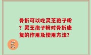骨折可以吃灵芝孢子粉？灵芝孢子粉对骨折康复的作用及使用方法？