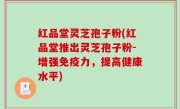红品堂灵芝孢子粉(红品堂推出灵芝孢子粉-增强免疫力，提高健康水平)