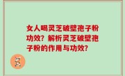 女人喝灵芝破壁孢子粉功效？解析灵芝破壁孢子粉的作用与功效？