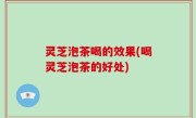 灵芝泡茶喝的效果(喝灵芝泡茶的好处)
