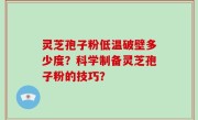 灵芝孢子粉低温破壁多少度？科学制备灵芝孢子粉的技巧？