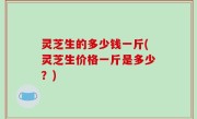 灵芝生的多少钱一斤(灵芝生价格一斤是多少？)