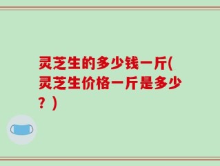 灵芝生的多少钱一斤(灵芝生价格一斤是多少？)