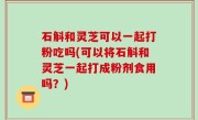 石斛和灵芝可以一起打粉吃吗(可以将石斛和灵芝一起打成粉剂食用吗？)