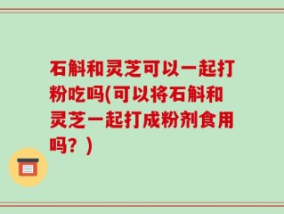 石斛和灵芝可以一起打粉吃吗(可以将石斛和灵芝一起打成粉剂食用吗？)