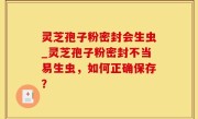 灵芝孢子粉密封会生虫_灵芝孢子粉密封不当易生虫，如何正确保存？