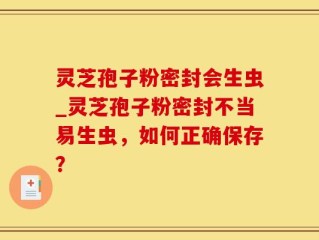 灵芝孢子粉密封会生虫_灵芝孢子粉密封不当易生虫，如何正确保存？