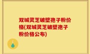 双城灵芝破壁孢子粉价格(双城灵芝破壁孢子粉价格公布)