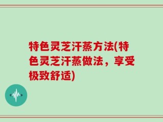 特色灵芝汗蒸方法(特色灵芝汗蒸做法，享受极致舒适)