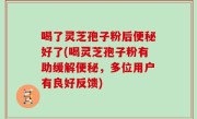 喝了灵芝孢子粉后便秘好了(喝灵芝孢子粉有助缓解便秘，多位用户有良好反馈)