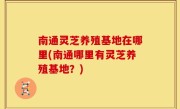 南通灵芝养殖基地在哪里(南通哪里有灵芝养殖基地？)