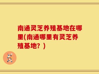 南通灵芝养殖基地在哪里(南通哪里有灵芝养殖基地？)