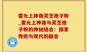 雷允上神像灵芝孢子粉_雷允上神像与灵芝孢子粉的神秘结合：探索传统与现代的融合