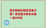 孢子粉的价钱灵芝孢子粉？灵芝孢子粉多少钱一盒200克